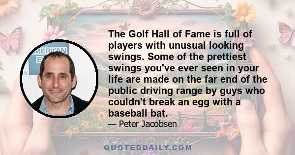 The Golf Hall of Fame is full of players with unusual looking swings. Some of the prettiest swings you've ever seen in your life are made on the far end of the public driving range by guys who couldn't break an egg with 