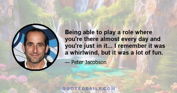 Being able to play a role where you're there almost every day and you're just in it... I remember it was a whirlwind, but it was a lot of fun.