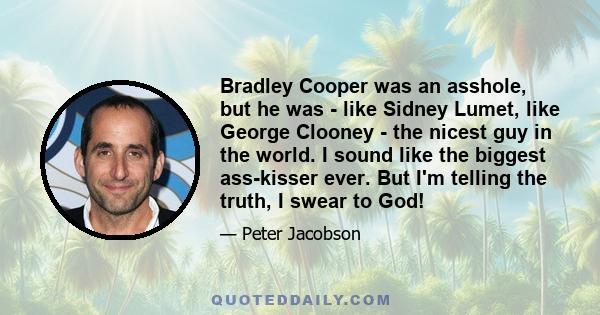 Bradley Cooper was an asshole, but he was - like Sidney Lumet, like George Clooney - the nicest guy in the world. I sound like the biggest ass-kisser ever. But I'm telling the truth, I swear to God!