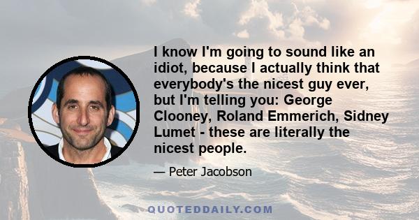 I know I'm going to sound like an idiot, because I actually think that everybody's the nicest guy ever, but I'm telling you: George Clooney, Roland Emmerich, Sidney Lumet - these are literally the nicest people.