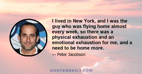 I lived in New York, and I was the guy who was flying home almost every week, so there was a physical exhaustion and an emotional exhaustion for me, and a need to be home more.