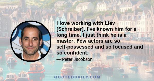 I love working with Liev [Schreiber]. I've known him for a long time. I just think he is a master. Few actors are so self-possessed and so focused and so confident.