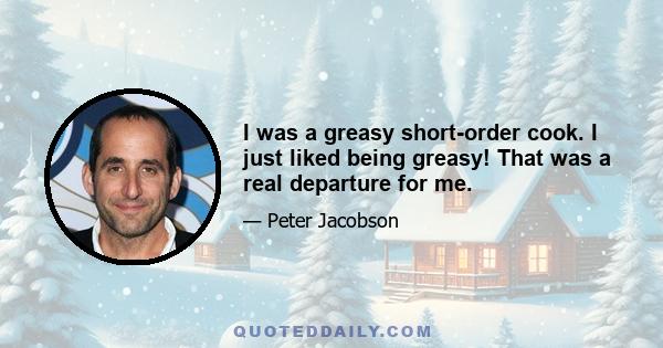 I was a greasy short-order cook. I just liked being greasy! That was a real departure for me.