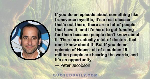 If you do an episode about something like transverse myelitis, it's a real disease that's out there, there are a lot of people that have it, and it's hard to get funding for them because people don't know about it.