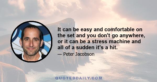 It can be easy and comfortable on the set and you don't go anywhere, or it can be a stress machine and all of a sudden it's a hit.