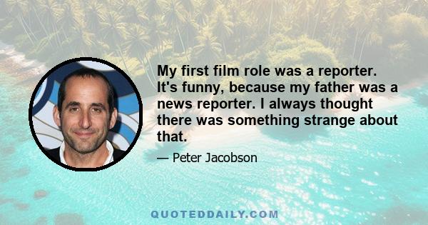 My first film role was a reporter. It's funny, because my father was a news reporter. I always thought there was something strange about that.