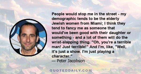 People would stop me in the street - my demographic tends to be the elderly Jewish women from Miami; I think they tend to fancy me as someone that would've been good with their daughter or something - and a lot of them