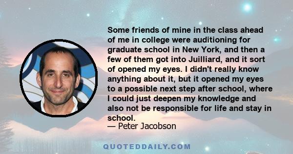 Some friends of mine in the class ahead of me in college were auditioning for graduate school in New York, and then a few of them got into Juilliard, and it sort of opened my eyes. I didn't really know anything about