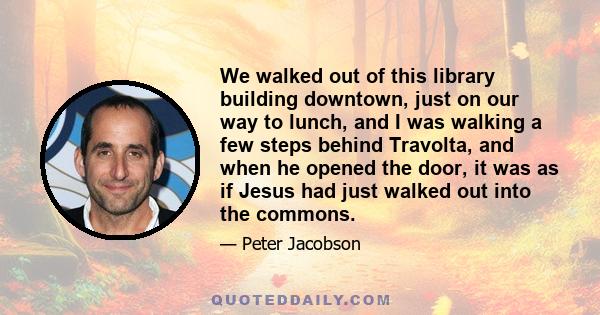 We walked out of this library building downtown, just on our way to lunch, and I was walking a few steps behind Travolta, and when he opened the door, it was as if Jesus had just walked out into the commons.