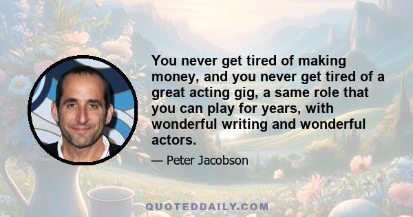 You never get tired of making money, and you never get tired of a great acting gig, a same role that you can play for years, with wonderful writing and wonderful actors.