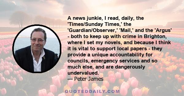 A news junkie, I read, daily, the 'Times/Sunday Times,' the 'Guardian/Observer,' 'Mail,' and the 'Argus' - both to keep up with crime in Brighton, where I set my novels, and because I think it is vital to support local