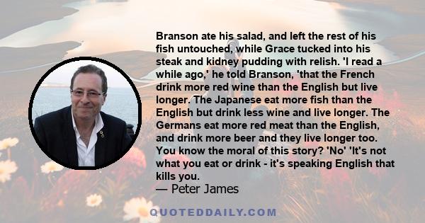 Branson ate his salad, and left the rest of his fish untouched, while Grace tucked into his steak and kidney pudding with relish. 'I read a while ago,' he told Branson, 'that the French drink more red wine than the