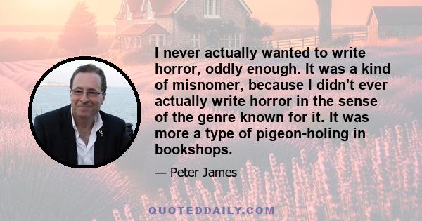 I never actually wanted to write horror, oddly enough. It was a kind of misnomer, because I didn't ever actually write horror in the sense of the genre known for it. It was more a type of pigeon-holing in bookshops.