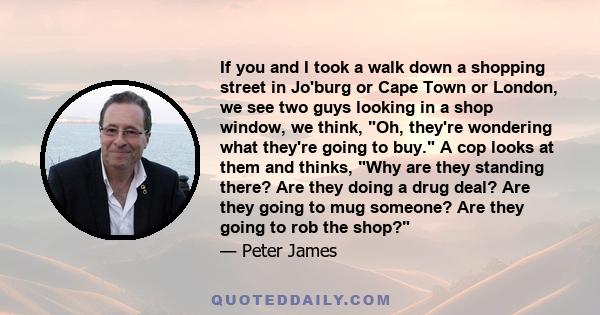 If you and I took a walk down a shopping street in Jo'burg or Cape Town or London, we see two guys looking in a shop window, we think, Oh, they're wondering what they're going to buy. A cop looks at them and thinks, Why 