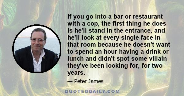 If you go into a bar or restaurant with a cop, the first thing he does is he'll stand in the entrance, and he'll look at every single face in that room because he doesn't want to spend an hour having a drink or lunch