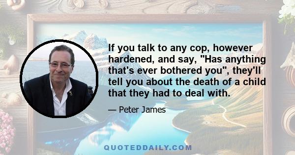 If you talk to any cop, however hardened, and say, Has anything that's ever bothered you, they'll tell you about the death of a child that they had to deal with.