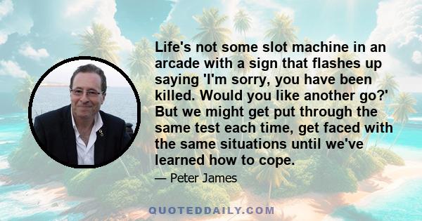 Life's not some slot machine in an arcade with a sign that flashes up saying 'I'm sorry, you have been killed. Would you like another go?' But we might get put through the same test each time, get faced with the same