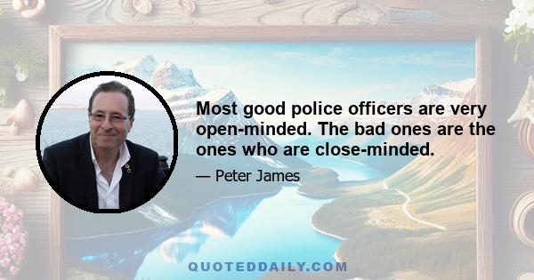 Most good police officers are very open-minded. The bad ones are the ones who are close-minded.