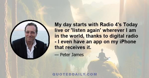 My day starts with Radio 4's Today live or 'listen again' wherever I am in the world, thanks to digital radio - I even have an app on my iPhone that receives it.