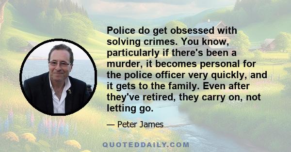 Police do get obsessed with solving crimes. You know, particularly if there's been a murder, it becomes personal for the police officer very quickly, and it gets to the family. Even after they've retired, they carry on, 