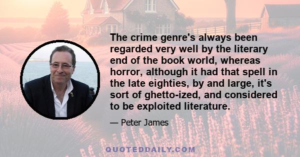 The crime genre's always been regarded very well by the literary end of the book world, whereas horror, although it had that spell in the late eighties, by and large, it's sort of ghetto-ized, and considered to be