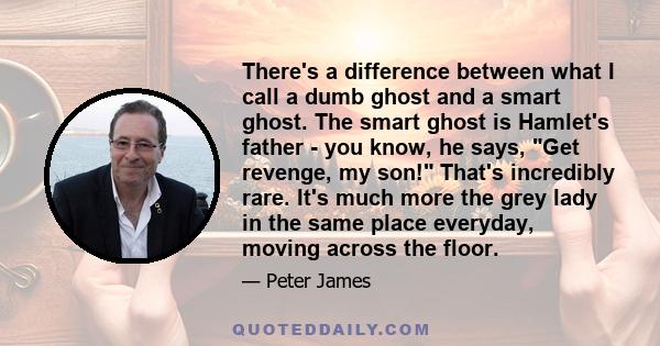 There's a difference between what I call a dumb ghost and a smart ghost. The smart ghost is Hamlet's father - you know, he says, Get revenge, my son! That's incredibly rare. It's much more the grey lady in the same