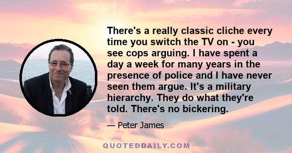 There's a really classic cliche every time you switch the TV on - you see cops arguing. I have spent a day a week for many years in the presence of police and I have never seen them argue. It's a military hierarchy.