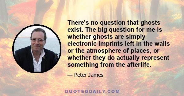 There's no question that ghosts exist. The big question for me is whether ghosts are simply electronic imprints left in the walls or the atmosphere of places, or whether they do actually represent something from the