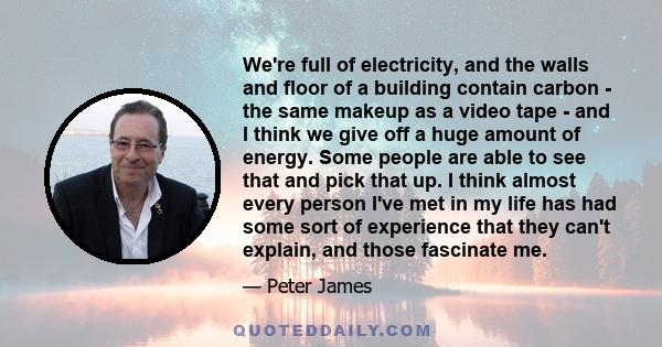 We're full of electricity, and the walls and floor of a building contain carbon - the same makeup as a video tape - and I think we give off a huge amount of energy. Some people are able to see that and pick that up. I