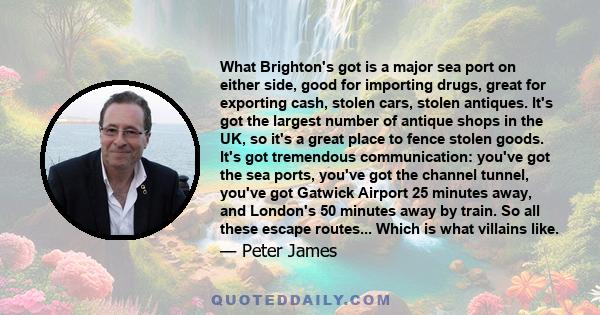 What Brighton's got is a major sea port on either side, good for importing drugs, great for exporting cash, stolen cars, stolen antiques. It's got the largest number of antique shops in the UK, so it's a great place to