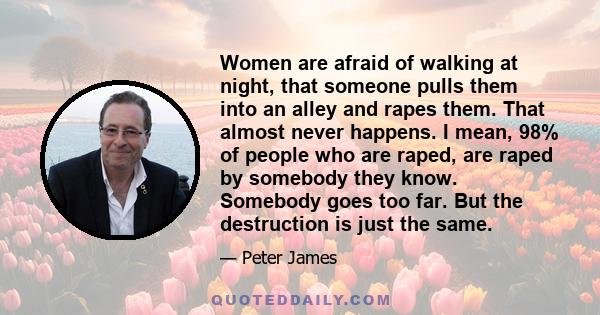 Women are afraid of walking at night, that someone pulls them into an alley and rapes them. That almost never happens. I mean, 98% of people who are raped, are raped by somebody they know. Somebody goes too far. But the 