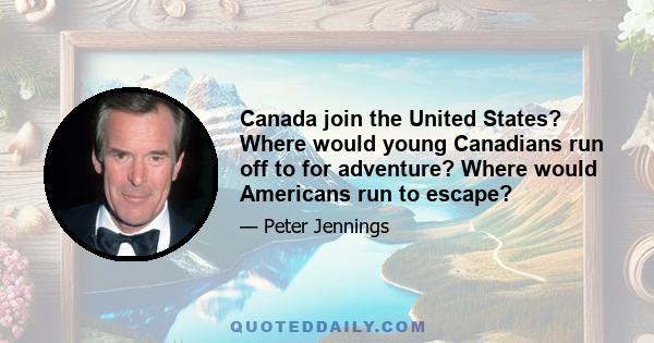 Canada join the United States? Where would young Canadians run off to for adventure? Where would Americans run to escape?