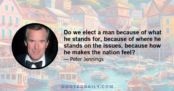 Do we elect a man because of what he stands for, because of where he stands on the issues, because how he makes the nation feel?