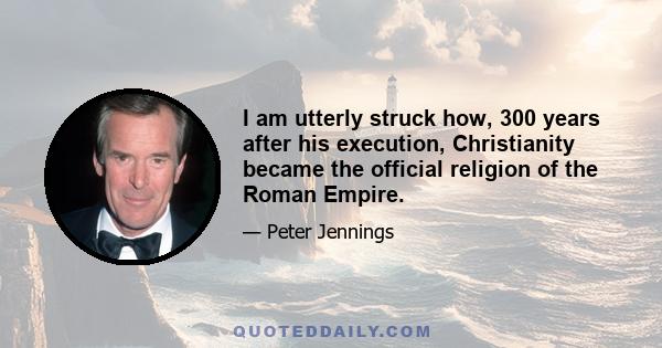 I am utterly struck how, 300 years after his execution, Christianity became the official religion of the Roman Empire.