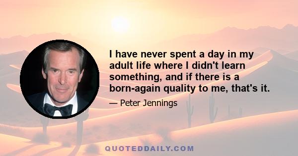 I have never spent a day in my adult life where I didn't learn something, and if there is a born-again quality to me, that's it.