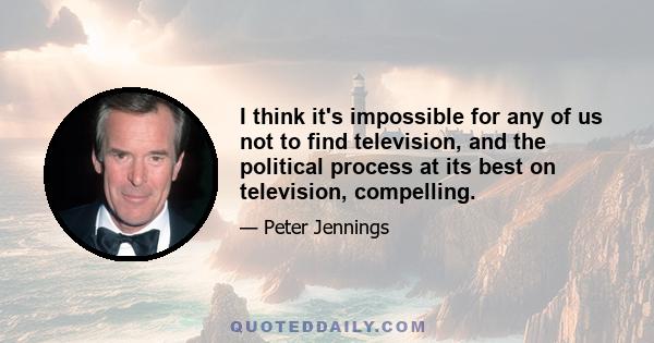 I think it's impossible for any of us not to find television, and the political process at its best on television, compelling.