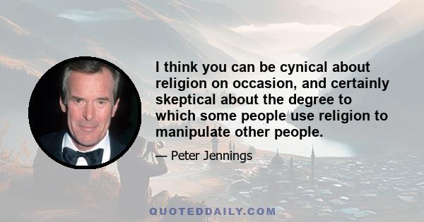 I think you can be cynical about religion on occasion, and certainly skeptical about the degree to which some people use religion to manipulate other people.