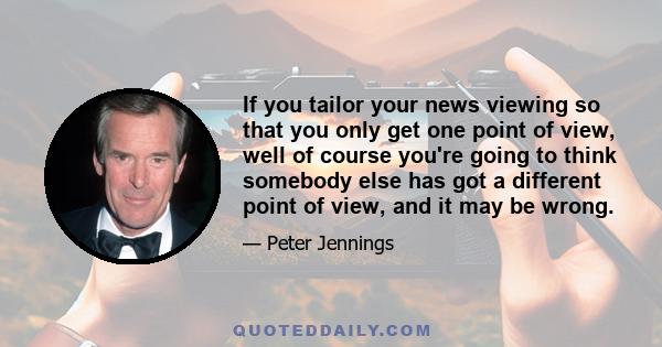 If you tailor your news viewing so that you only get one point of view, well of course you're going to think somebody else has got a different point of view, and it may be wrong.