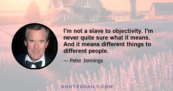 I'm not a slave to objectivity. I'm never quite sure what it means. And it means different things to different people.