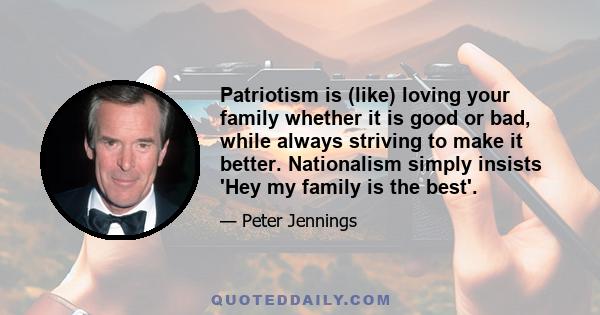 Patriotism is (like) loving your family whether it is good or bad, while always striving to make it better. Nationalism simply insists 'Hey my family is the best'.