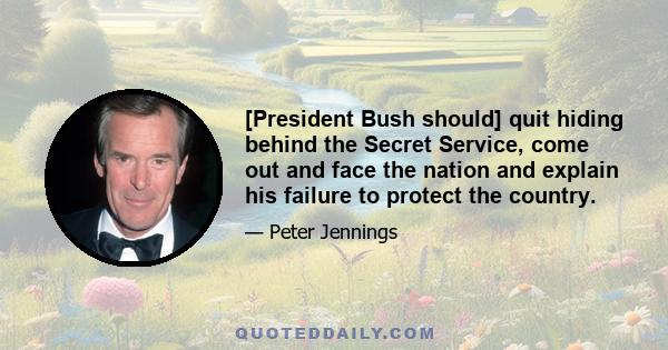 [President Bush should] quit hiding behind the Secret Service, come out and face the nation and explain his failure to protect the country.