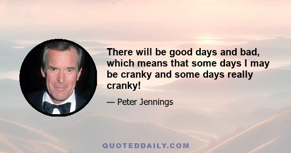 There will be good days and bad, which means that some days I may be cranky and some days really cranky!