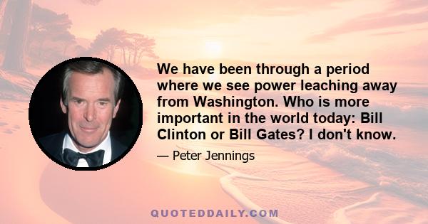 We have been through a period where we see power leaching away from Washington. Who is more important in the world today: Bill Clinton or Bill Gates? I don't know.