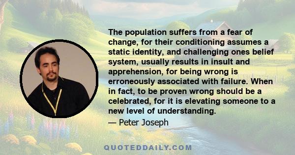 The population suffers from a fear of change, for their conditioning assumes a static identity, and challenging ones belief system, usually results in insult and apprehension, for being wrong is erroneously associated