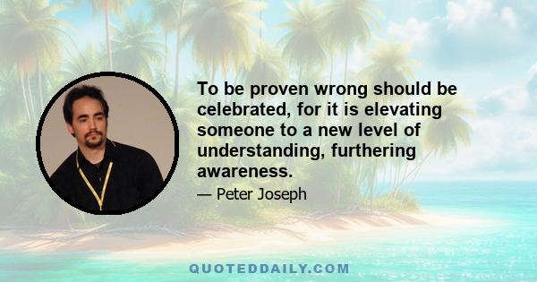 To be proven wrong should be celebrated, for it is elevating someone to a new level of understanding, furthering awareness.