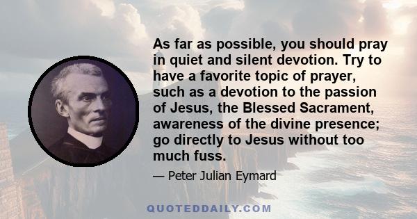 As far as possible, you should pray in quiet and silent devotion. Try to have a favorite topic of prayer, such as a devotion to the passion of Jesus, the Blessed Sacrament, awareness of the divine presence; go directly