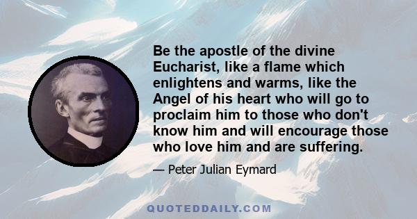 Be the apostle of the divine Eucharist, like a flame which enlightens and warms, like the Angel of his heart who will go to proclaim him to those who don't know him and will encourage those who love him and are