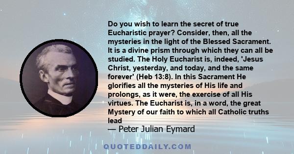 Do you wish to learn the secret of true Eucharistic prayer? Consider, then, all the mysteries in the light of the Blessed Sacrament. It is a divine prism through which they can all be studied. The Holy Eucharist is,