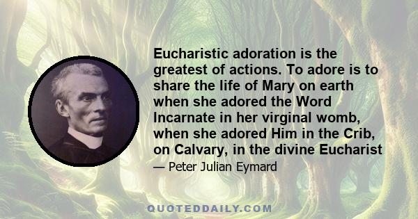 Eucharistic adoration is the greatest of actions. To adore is to share the life of Mary on earth when she adored the Word Incarnate in her virginal womb, when she adored Him in the Crib, on Calvary, in the divine