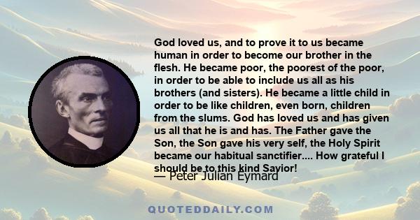 God loved us, and to prove it to us became human in order to become our brother in the flesh. He became poor, the poorest of the poor, in order to be able to include us all as his brothers (and sisters). He became a